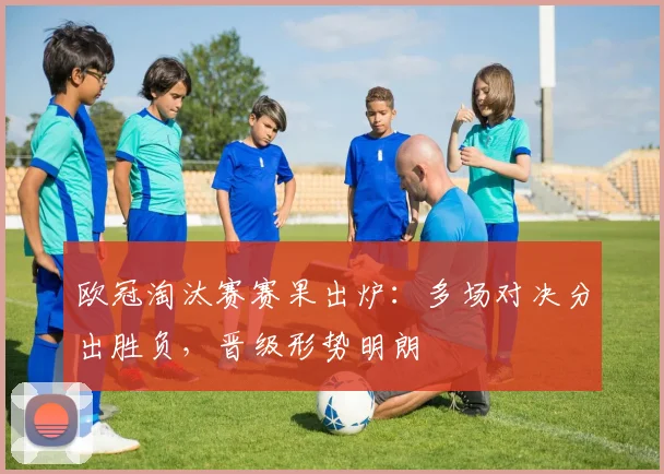 欧冠淘汰赛赛果出炉:多场对决分出胜负,晋级形势明朗