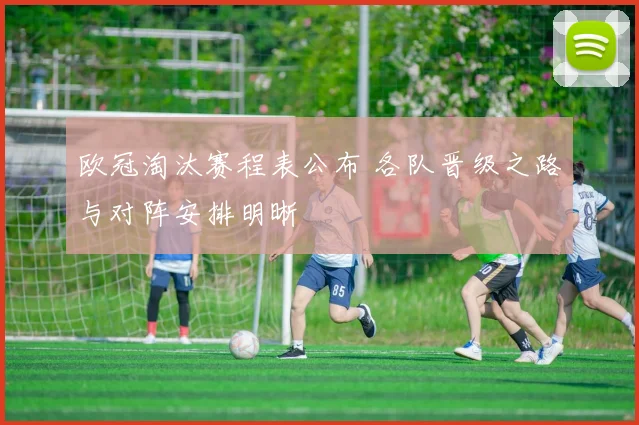欧冠淘汰赛程表公布 各队晋级之路与对阵安排明晰
