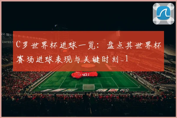 C罗世界杯进球一览：盘点其世界杯赛场进球表现与关键时刻_1