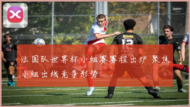 法国队世界杯小组赛赛程出炉 聚焦小组出线竞争形势